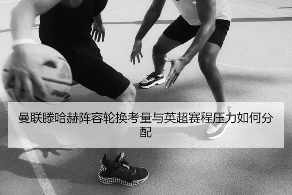 曼联滕哈赫阵容轮换考量与英超赛程压力如何分配