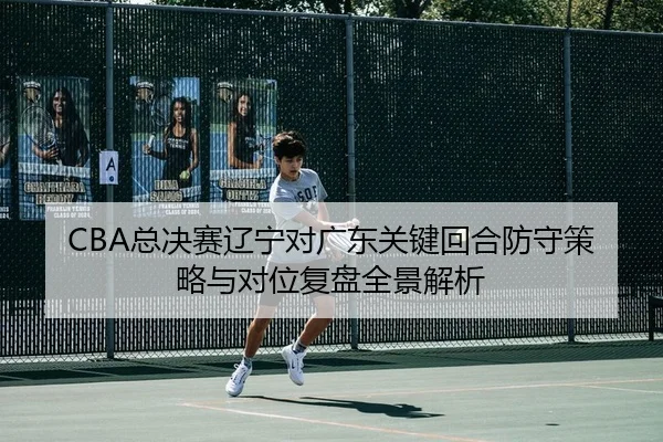 CBA总决赛辽宁对广东关键回合防守策略与对位复盘全景解析